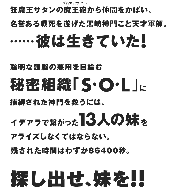 狂魔王サタンの魔王砲(ディアボリック・ビーム)から仲間をかばい、名誉ある戦死を遂げた黒崎神門こと天才軍師。……彼は生きていた！　聡明な頭脳の悪用を目論む秘密組織 ｢S・O・L｣ に捕縛された神門を救うには、イデアラで繋がった13人の妹をアライズしなくてはならない。残された時間はわずか86400秒。探し出せ、妹を！！