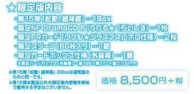 【限定版内容】第15弾「起動！超神器」…1Box／限定NF DramaCD 6「りげる★くらいしす」…1枚／限定カードボックス仕様(外装箱)…1個／限定PRカード「リゲル★クリスマス」(ホロ仕様)…2枚／限定スリーブ(60枚入り)…1個｜※第15弾「起動！超神器」のBoxは通常版のものと同一です。　※第15弾本製品以外の限定版内容物を単体で販売する予定はございません。｜価格 8,500円＋税