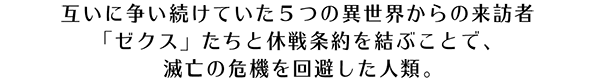 互いに争い続けていた5つの異世界からの来訪者 ｢ゼクス｣ たちと休戦条約を結ぶことで、滅亡の危機を回避した人類。