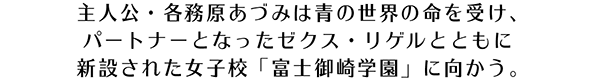 主人公・各務原あづみは青の世界の命を受け、パートナーとなったゼクス・リゲルとともに新設された女子校 ｢富士御崎学園｣ に向かう。