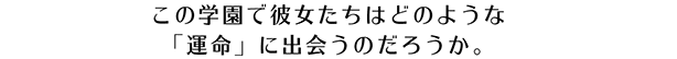 この学園で彼女たちはどのような ｢運命｣ に出会うのだろうか。