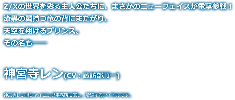 Z/Xの世界を彩る主人公たちに、まさかのニューフェイスが電撃参戦！漆黒の翼持つ竜の背にまたがり、天空を翔けるプリンス。 その名も―― 神宮寺レン！