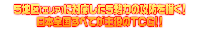 5地区（エリア）に対応した5勢力の攻防を描く！日本全国すべてが集約のTCG！！